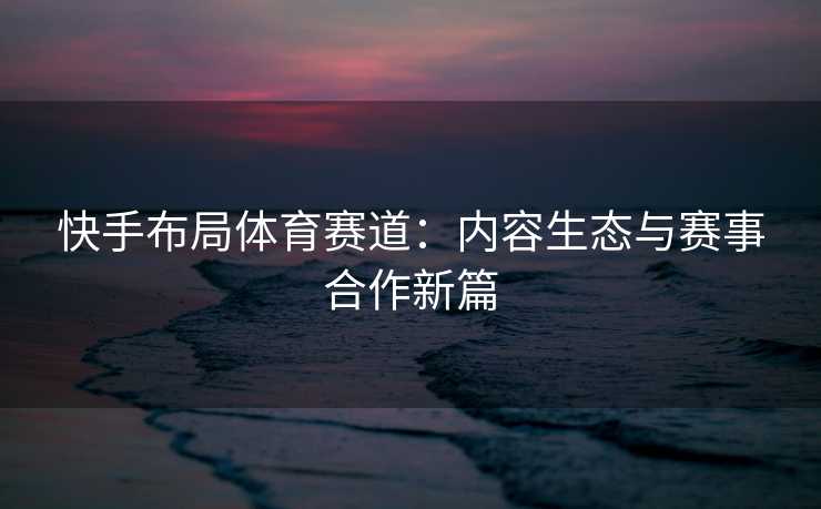 快手布局体育赛道：内容生态与赛事合作新篇