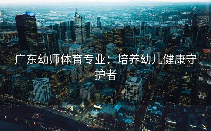 广东幼师体育专业：培养幼儿健康守护者