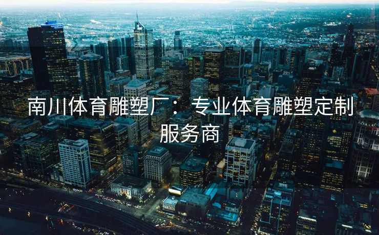 南川体育雕塑厂：专业体育雕塑定制服务商