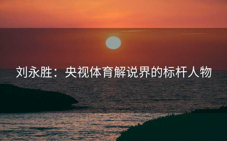刘永胜：央视体育解说界的标杆人物