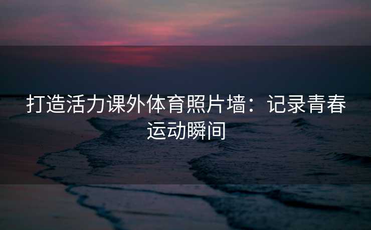 打造活力课外体育照片墙：记录青春运动瞬间