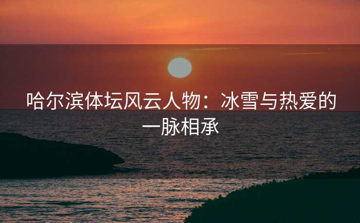 哈尔滨体坛风云人物:冰雪与热爱的一脉相承 哈尔滨体坛风云人物:冰雪与热爱的一脉相承