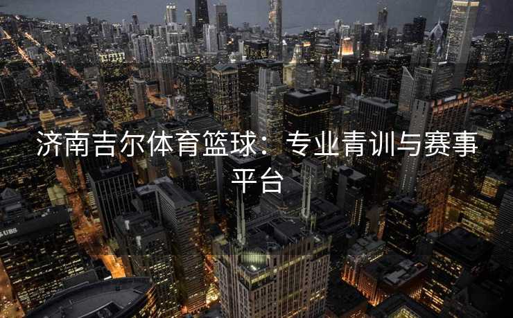 济南吉尔体育篮球：专业青训与赛事平台