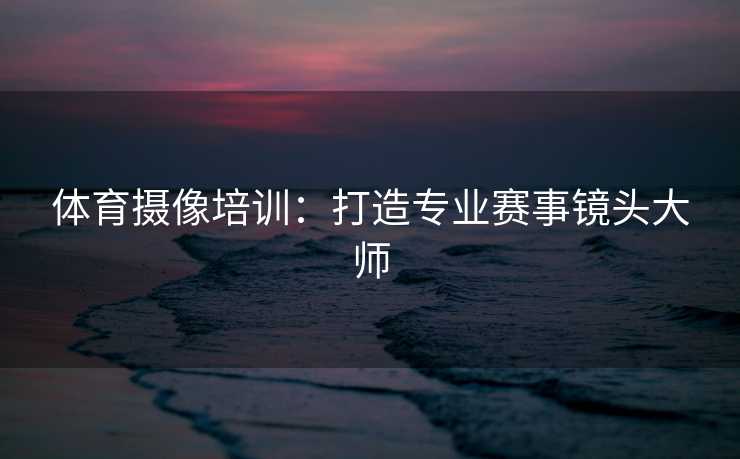 体育摄像培训：打造专业赛事镜头大师