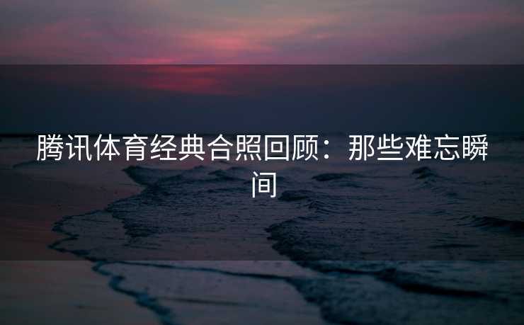 腾讯体育经典合照回顾:那些难忘瞬间 腾讯体育经典合照回顾:那些难忘瞬间