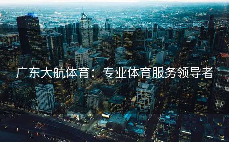 广东大航体育:专业体育服务领导者 广东大航体育:专业体育服务领导者