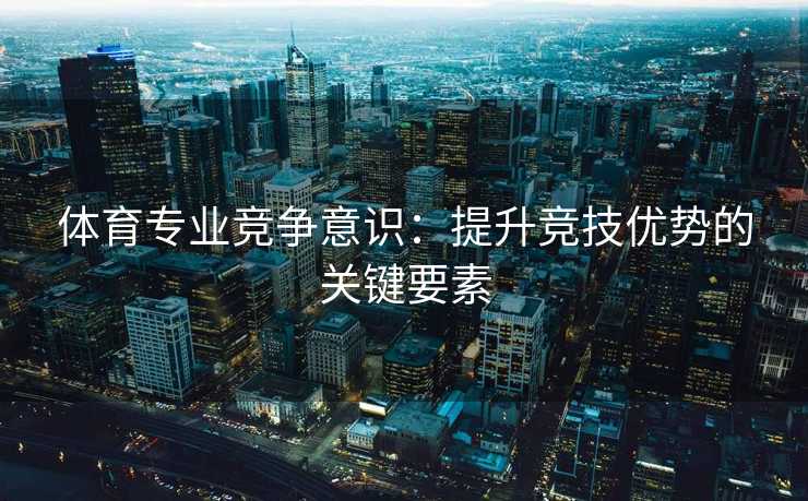 体育专业竞争意识:提升竞技优势的关键要素 体育专业竞争意识:提升竞技优势的关键要素