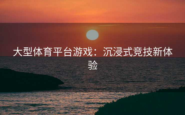 大型体育平台游戏:沉浸式竞技新体验 大型体育平台游戏:沉浸式竞技新体验