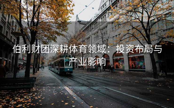 伯利财团深耕体育领域：投资布局与产业影响