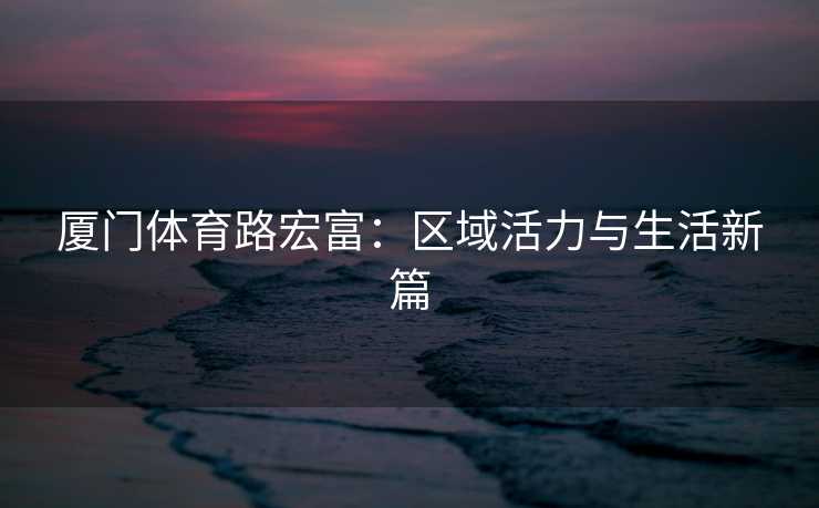 厦门体育路宏富：区域活力与生活新篇