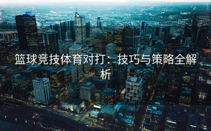 篮球竞技体育对打：技巧与策略全解析