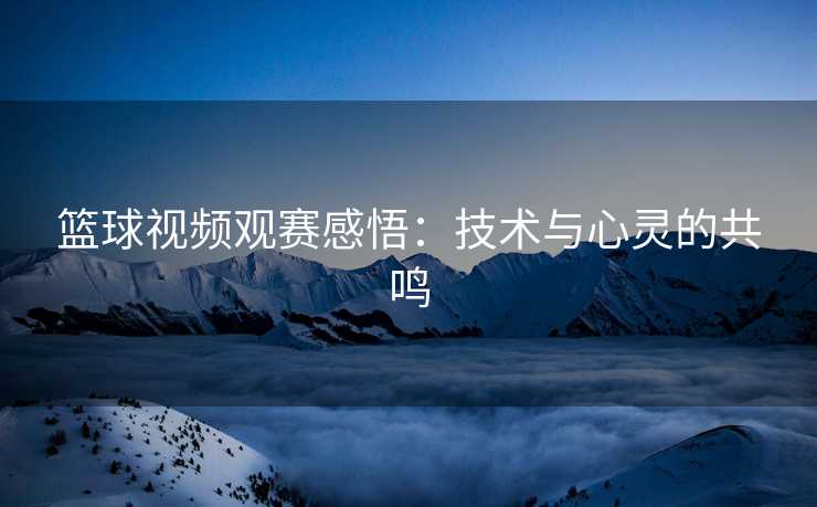 篮球视频观赛感悟:技术与心灵的共鸣 篮球视频观赛感悟:技术与心灵的共鸣