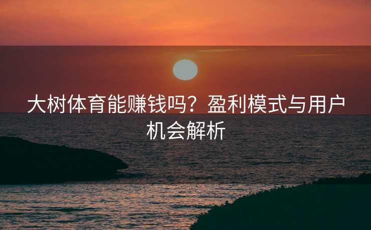 大树体育能赚钱吗？盈利模式与用户机会解析