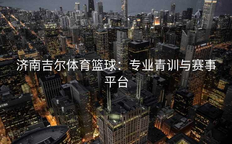 济南吉尔体育篮球:专业青训与赛事平台 济南吉尔体育篮球:专业青训与赛事平台