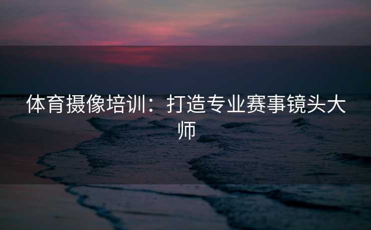 体育摄像培训：打造专业赛事镜头大师