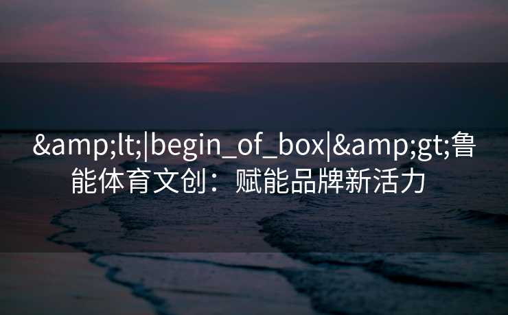 <|begin_of_box|>鲁能体育文创：赋能品牌新活力  