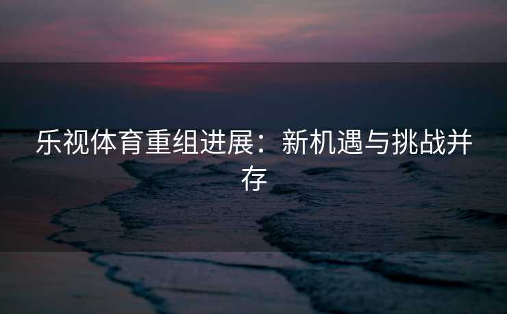 乐视体育重组进展：新机遇与挑战并存