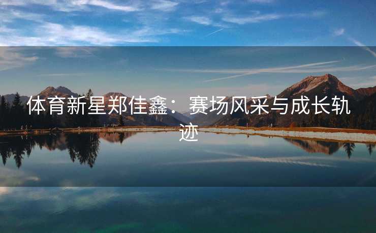 体育新星郑佳鑫:赛场风采与成长轨迹 体育新星郑佳鑫:赛场风采与成长轨迹