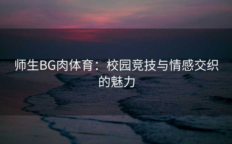师生BG肉体育:校园竞技与情感交织的魅力 师生BG肉体育:校园竞技与情感交织的魅力
