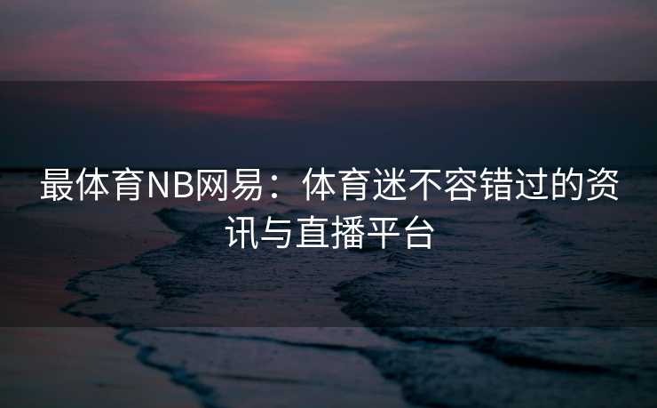 最体育NB网易：体育迷不容错过的资讯与直播平台