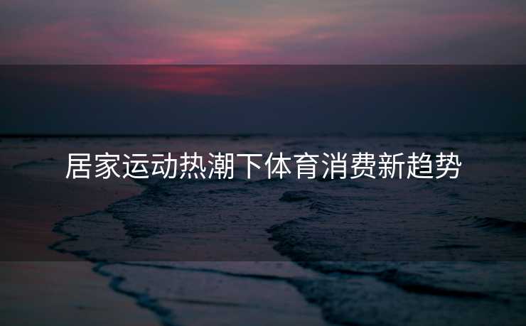 居家运动热潮下体育消费新趋势 居家运动热潮下体育消费新趋势
