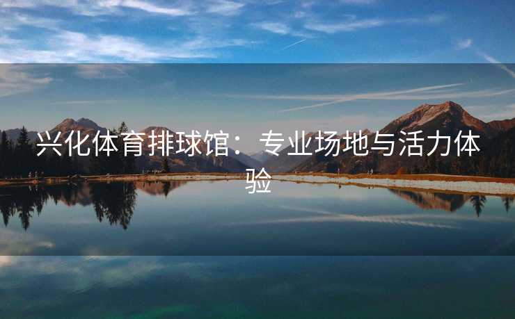 兴化体育排球馆:专业场地与活力体验 兴化体育排球馆:专业场地与活力体验