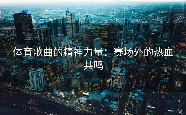 体育歌曲的精神力量:赛场外的热血共鸣 体育歌曲的精神力量:赛场外的热血共鸣