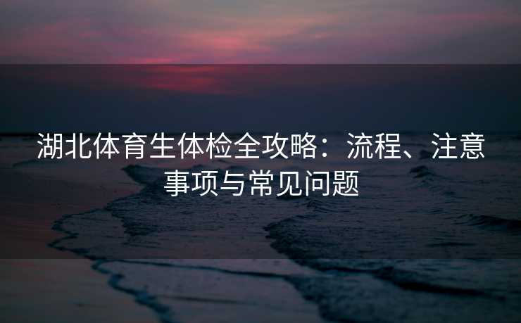 湖北体育生体检全攻略:流程、注意事项与常见问题 湖北体育生体检全攻略:流程、注意事项与常见问题