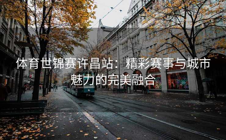 体育世锦赛许昌站：精彩赛事与城市魅力的完美融合