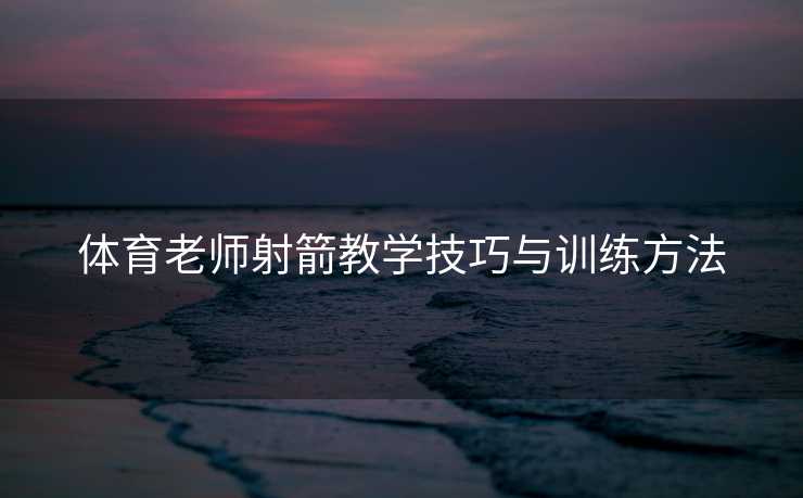 体育老师射箭教学技巧与训练方法 体育老师射箭教学技巧与训练方法
