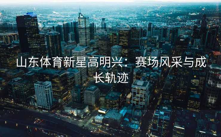 山东体育新星高明兴：赛场风采与成长轨迹