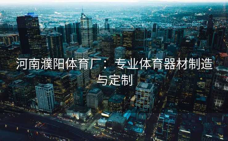 河南濮阳体育厂:专业体育器材制造与定制 河南濮阳体育厂:专业体育器材制造与定制