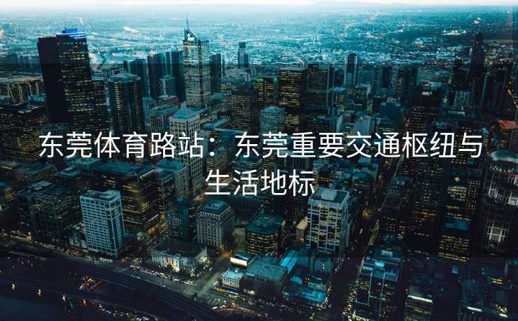 东莞体育路站:东莞重要交通枢纽与生活地标 东莞体育路站:东莞重要交通枢纽与生活地标