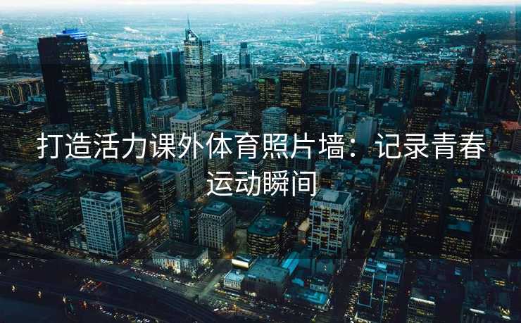 打造活力课外体育照片墙：记录青春运动瞬间