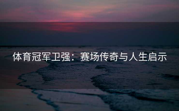 体育冠军卫强:赛场传奇与人生启示 体育冠军卫强:赛场传奇与人生启示