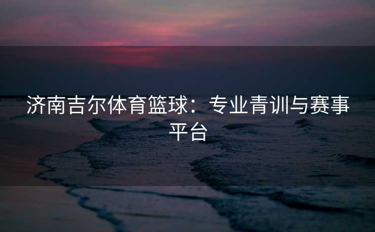 济南吉尔体育篮球:专业青训与赛事平台 济南吉尔体育篮球:专业青训与赛事平台