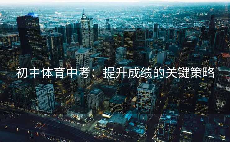 初中体育中考:提升成绩的关键策略 初中体育中考:提升成绩的关键策略