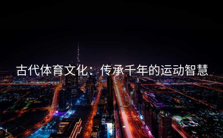 古代体育文化:传承千年的运动智慧 古代体育文化:传承千年的运动智慧