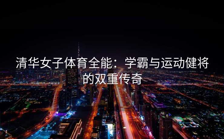 清华女子体育全能:学霸与运动健将的双重传奇 清华女子体育全能:学霸与运动健将的双重传奇
