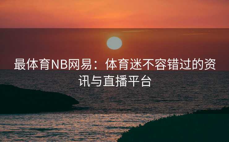 最体育NB网易：体育迷不容错过的资讯与直播平台