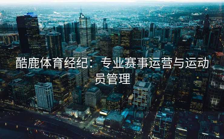 酷鹿体育经纪：专业赛事运营与运动员管理