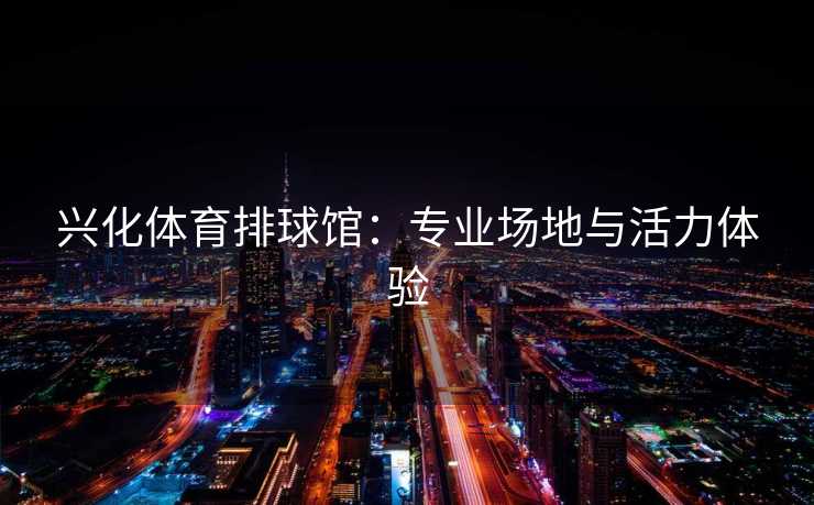 兴化体育排球馆:专业场地与活力体验 兴化体育排球馆:专业场地与活力体验